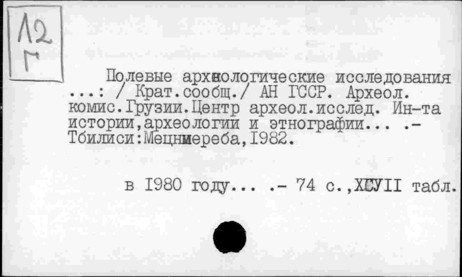 ﻿Полевые археологические исследования / Крат.сообщ./ АН ГССР. Археол. комис.Грузии.Центр археол.исслед. Ин-та истории,археологии и этнографии... .-Тбилиси :Мецниереба,1982.
в 1980 году... .- 74 с. ,ХБУП табл.